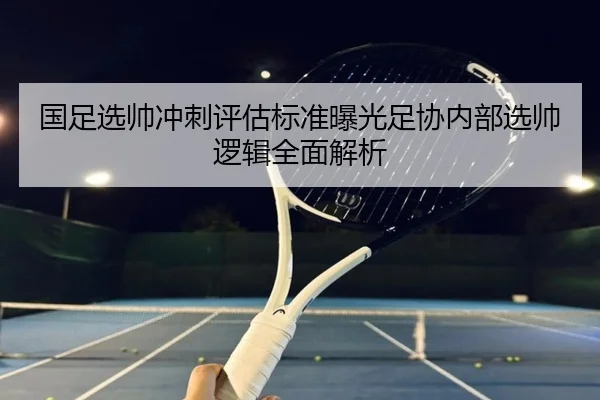 国足选帅冲刺评估标准曝光足协内部选帅逻辑全面解析